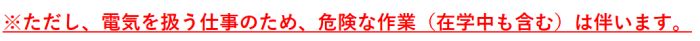 ただし、電気を扱う仕事のため、危険な作業（在学中含む）は伴います。