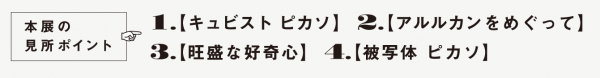 本展の見所ポイント　1.キュビスト ピカソ　2.アルルカンをめぐって 3.旺盛な好奇心　4.被写体 ピカソ