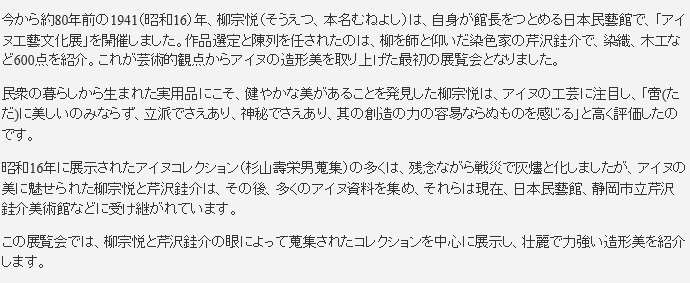 今から約80年前の1941（昭和16）年、柳宗悦（そうえつ、本名むねよし）は、自身が館長をつとめる日本民藝館で、「アイヌ工藝文化展」を開催しました。作品選定と陳列を任されたのは、柳を師と仰いだ染色家の芹沢銈介で、染織、木工など600点を紹介。これが芸術的観点からアイヌの造形美を取り上げた最初の展覧会となりました。民衆の暮らしから生まれた実用品にこそ、健やかな美があることを発見した柳宗悦は、アイヌの工芸に注目し、「啻(ただ)に美しいのみならず、立派でさえあり、神秘でさえあり、其の創造の力の容易ならぬものを感じる」と高く評価したのです。昭和16年に展示されたアイヌコレクション（杉山壽栄男蒐集）の多くは、残念ながら戦災で灰燼と化しましたが、アイヌの美に魅せられた柳宗悦と芹沢銈介は、その後、多くのアイヌ資料を集め、それらは現在、日本民藝館、静岡市立芹沢銈介美術館などに受け継がれています。この展覧会では、柳宗悦と芹沢銈介の眼によって蒐集されたコレクションを中心に展示し、壮麗で力強い造形美を紹介します。