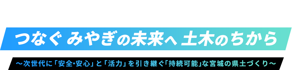 つなぐ みやぎの未来へ 土木のちから 〜次世代に「安全・安心」と「活力」を引き継ぐ「持続可能」な宮城の県土づくり〜